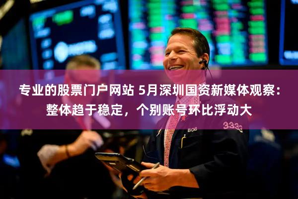 专业的股票门户网站 5月深圳国资新媒体观察：整体趋于稳定，个别账号环比浮动大
