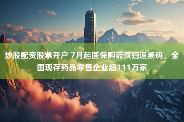 炒股配资股票开户 7月起医保购药须扫追溯码，全国现存药品零售企业超111万家