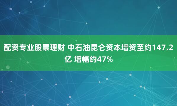 配资专业股票理财 中石油昆仑资本增资至约147.2亿 增幅约47%