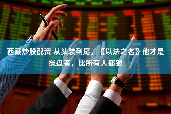 西藏炒股配资 从头装到尾，《以法之名》他才是操盘者，比所有人都狠