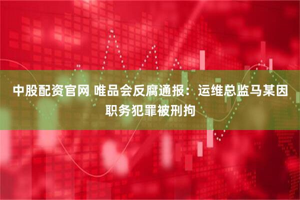 中股配资官网 唯品会反腐通报：运维总监马某因职务犯罪被刑拘