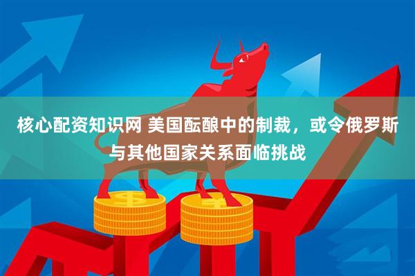 核心配资知识网 美国酝酿中的制裁，或令俄罗斯与其他国家关系面临挑战