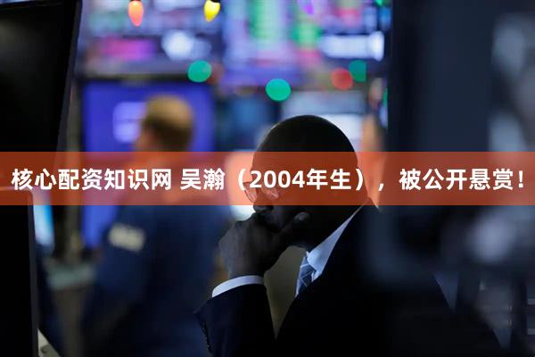 核心配资知识网 吴瀚（2004年生），被公开悬赏！