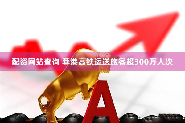 配资网站查询 蓉港高铁运送旅客超300万人次