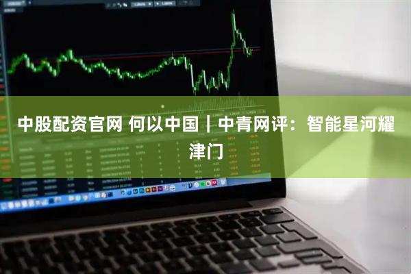 中股配资官网 何以中国｜中青网评：智能星河耀津门