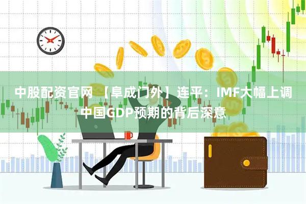 中股配资官网 【阜成门外】连平：IMF大幅上调中国GDP预期的背后深意