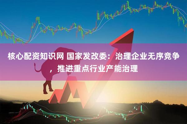 核心配资知识网 国家发改委：治理企业无序竞争，推进重点行业产能治理