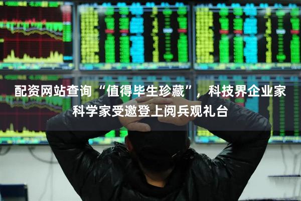 配资网站查询 “值得毕生珍藏”，科技界企业家科学家受邀登上阅兵观礼台