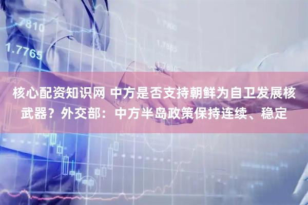 核心配资知识网 中方是否支持朝鲜为自卫发展核武器？外交部：中方半岛政策保持连续、稳定