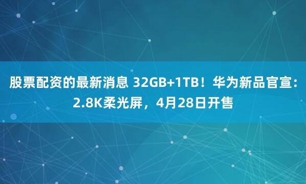 股票配资的最新消息 32GB+1TB！华为新品官宣：2.8K柔光屏，4月28日开售