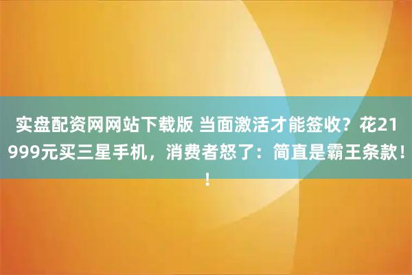 实盘配资网网站下载版 当面激活才能签收？花21999元买三星手机，消费者怒了：简直是霸王条款！