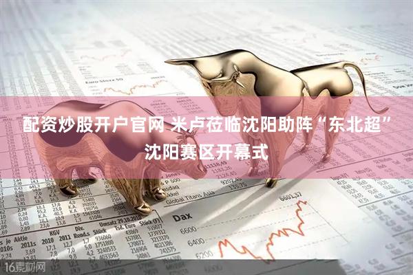 配资炒股开户官网 米卢莅临沈阳助阵“东北超”沈阳赛区开幕式