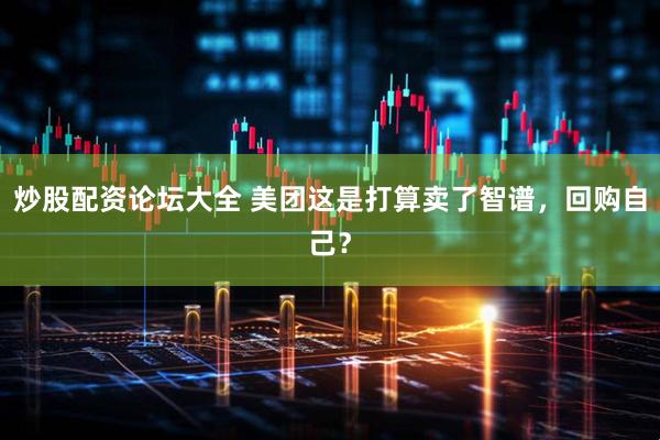 炒股配资论坛大全 美团这是打算卖了智谱，回购自己？