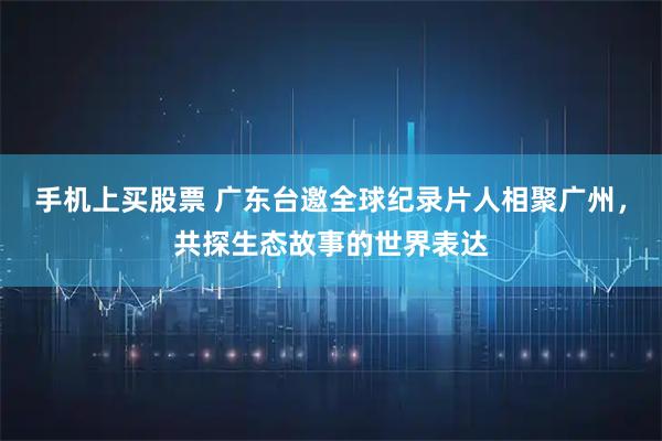手机上买股票 广东台邀全球纪录片人相聚广州，共探生态故事的世界表达