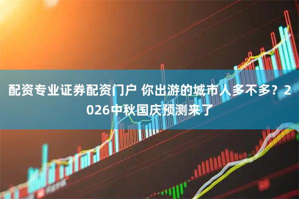 配资专业证券配资门户 你出游的城市人多不多?2026中秋国庆预测来了